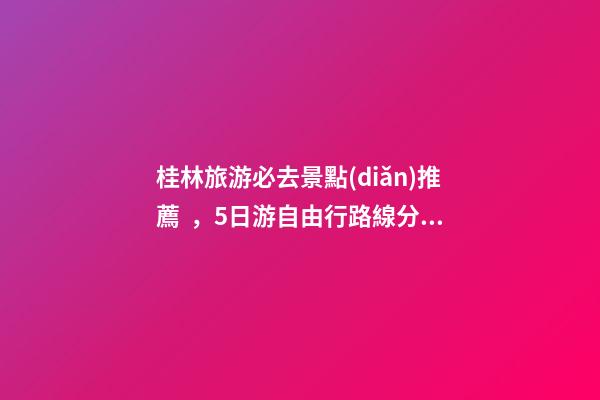 桂林旅游必去景點(diǎn)推薦，5日游自由行路線分享，真實(shí)經(jīng)歷分享攻略